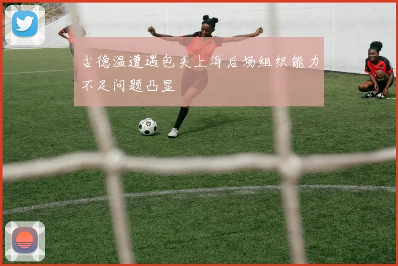 古德温遭遇包夹上海后场组织能力不足问题凸显