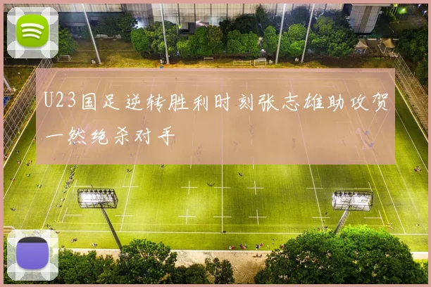 U23国足逆转胜利时刻张志雄助攻贺一然绝杀对手