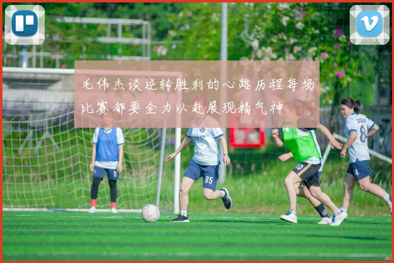 毛伟杰谈逆转胜利的心路历程每场比赛都要全力以赴展现精气神