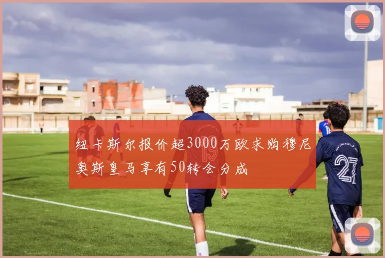 纽卡斯尔报价超3000万欧求购穆尼奥斯皇马享有50转会分成