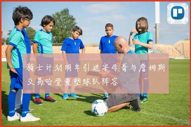 骑士计划明年引进字母哥与詹姆斯交易哈登重塑球队阵容