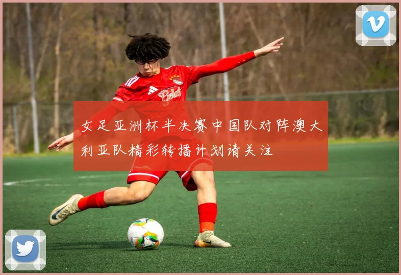 女足亚洲杯半决赛中国队对阵澳大利亚队精彩转播计划请关注