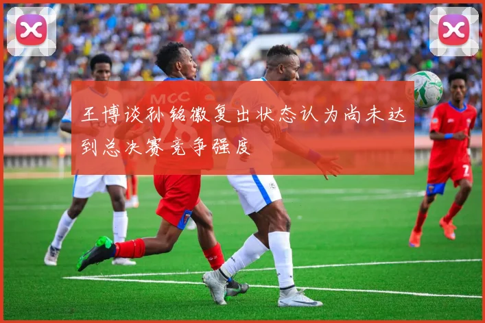 王博谈孙铭徽复出状态认为尚未达到总决赛竞争强度