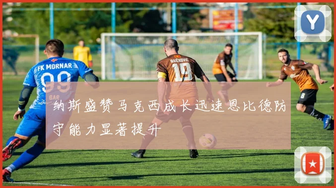 纳斯盛赞马克西成长迅速恩比德防守能力显著提升