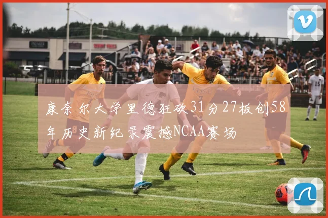 康奈尔大学里德狂砍31分27板创58年历史新纪录震撼NCAA赛场