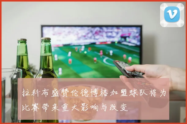 拉科布盛赞伦德博格加盟球队将为比赛带来重大影响与改变