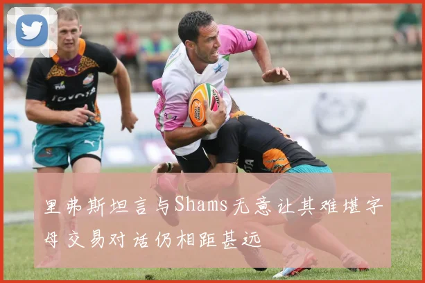 里弗斯坦言与Shams无意让其难堪字母交易对话仍相距甚远