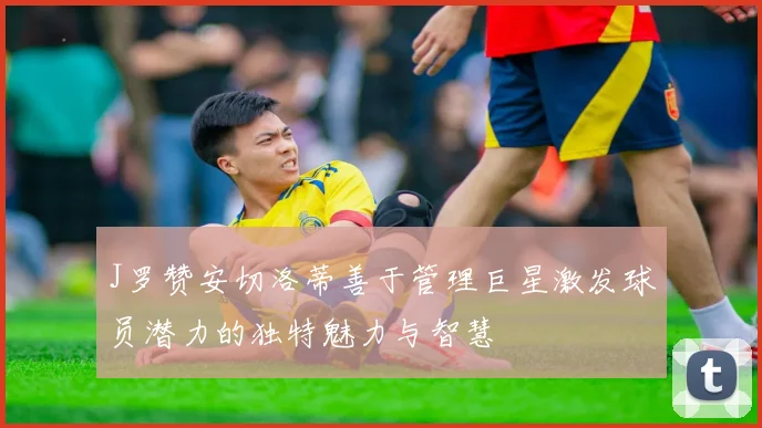 J罗赞安切洛蒂善于管理巨星激发球员潜力的独特魅力与智慧