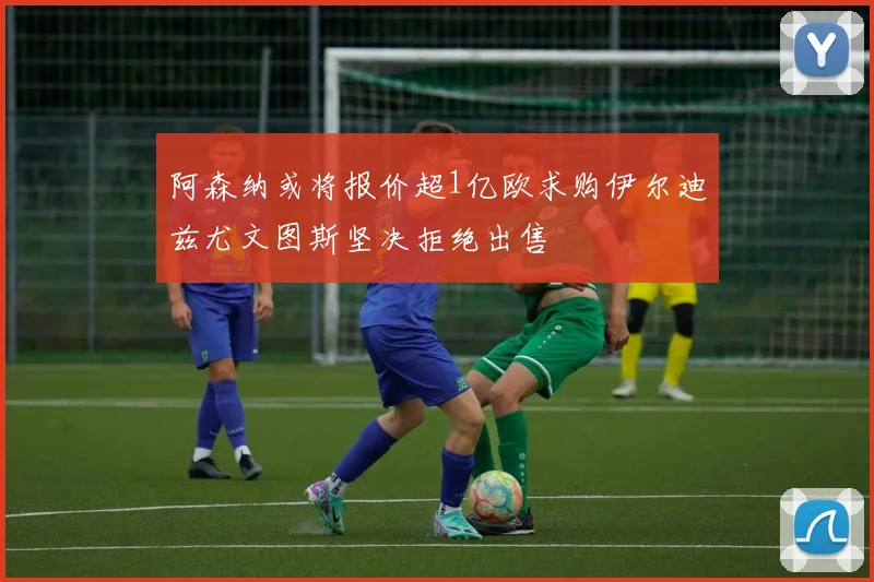 阿森纳或将报价超1亿欧求购伊尔迪兹尤文图斯坚决拒绝出售