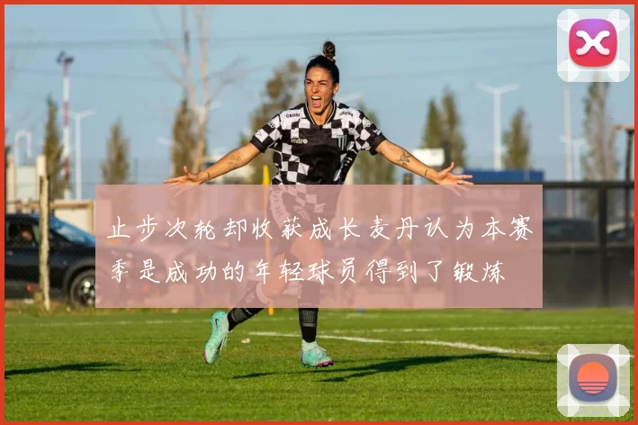 止步次轮却收获成长麦丹认为本赛季是成功的年轻球员得到了锻炼