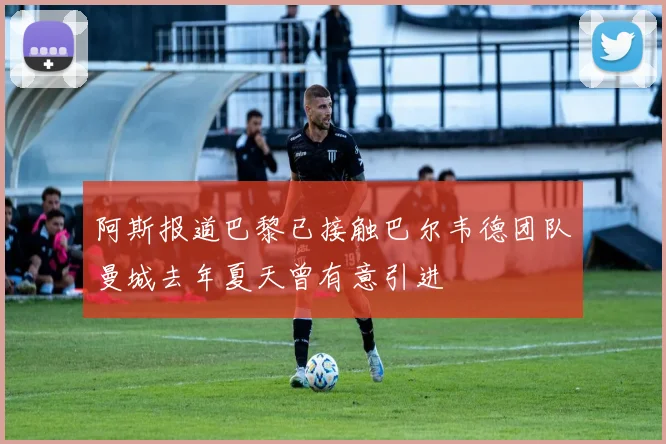 阿斯报道巴黎已接触巴尔韦德团队曼城去年夏天曾有意引进