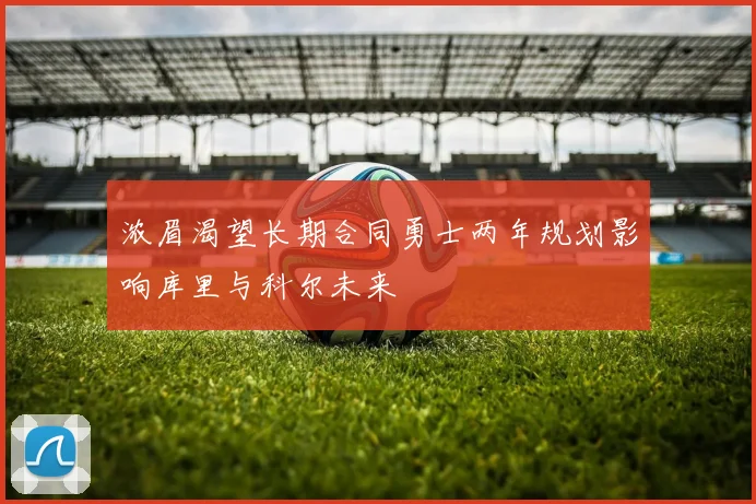 浓眉渴望长期合同勇士两年规划影响库里与科尔未来
