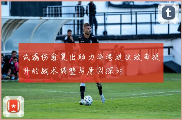 武磊伤愈复出助力海港进攻效率提升的战术调整与原因探讨