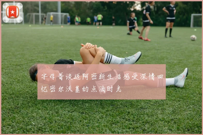 字母哥谈迈阿密新生活感受深情回忆密尔沃基的点滴时光