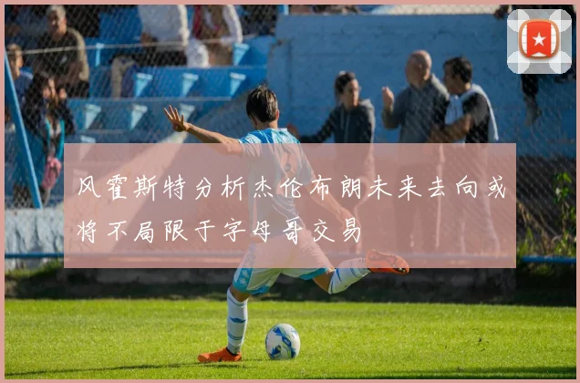 风霍斯特分析杰伦布朗未来去向或将不局限于字母哥交易
